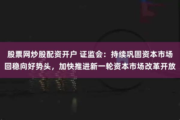 股票网炒股配资开户 证监会：持续巩固资本市场回稳向好势头，加快推进新一轮资本市场改革开放