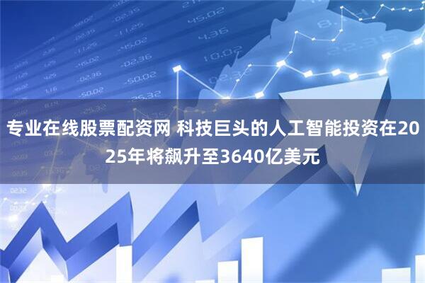 专业在线股票配资网 科技巨头的人工智能投资在2025年将飙升至3640亿美元