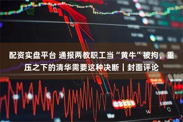 配资实盘平台 通报两教职工当“黄牛”被拘，重压之下的清华需要这种决断｜封面评论