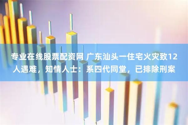 专业在线股票配资网 广东汕头一住宅火灾致12人遇难，知情人士：系四代同堂，已排除刑案