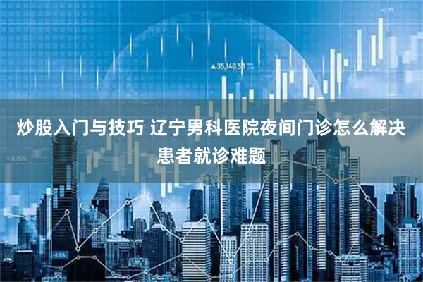 炒股入门与技巧 辽宁男科医院夜间门诊怎么解决患者就诊难题