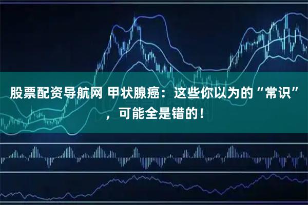 股票配资导航网 甲状腺癌：这些你以为的“常识”，可能全是错的！