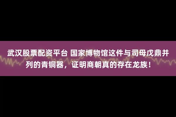 武汉股票配资平台 国家博物馆这件与司母戊鼎并列的青铜器，证明商朝真的存在龙族！