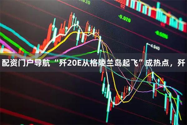 配资门户导航 “歼20E从格陵兰岛起飞”成热点，歼