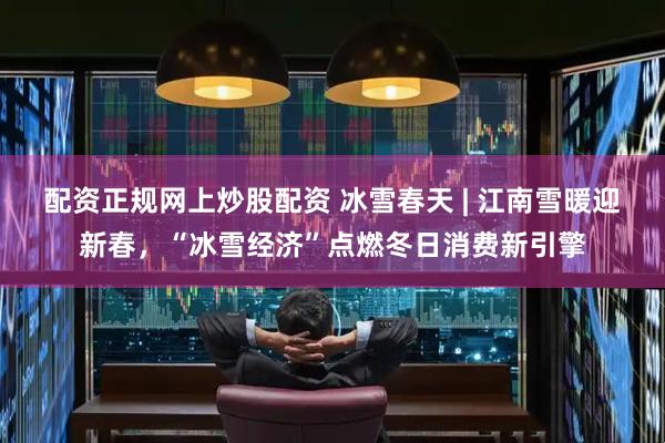配资正规网上炒股配资 冰雪春天 | 江南雪暖迎新春，“冰雪经济”点燃冬日消费新引擎