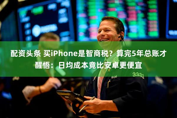 配资头条 买iPhone是智商税？算完5年总账才醒悟：日均成本竟比安卓更便宜