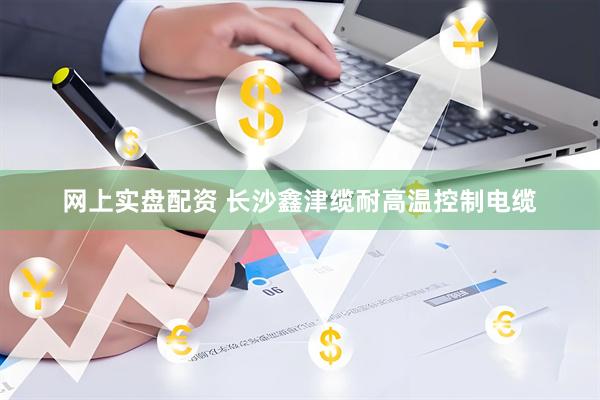 网上实盘配资 长沙鑫津缆耐高温控制电缆