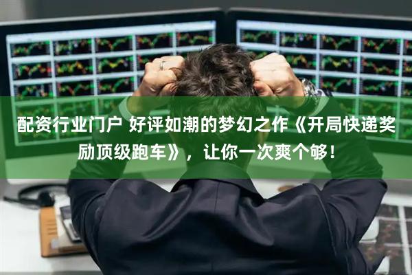 配资行业门户 好评如潮的梦幻之作《开局快递奖励顶级跑车》，让你一次爽个够！