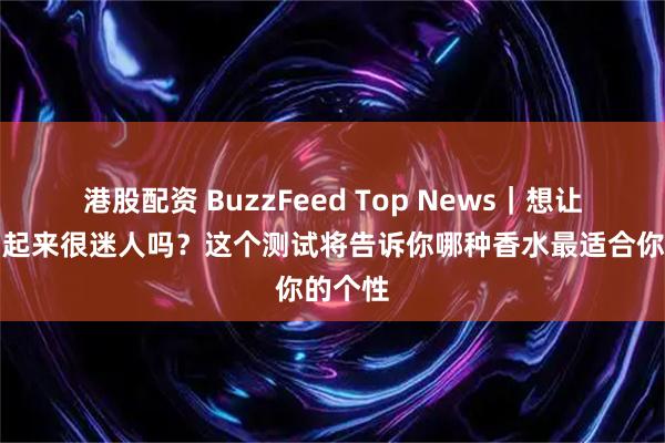 港股配资 BuzzFeed Top News｜想让自己闻起来很迷人吗？这个测试将告诉你哪种香水最适合你的个性