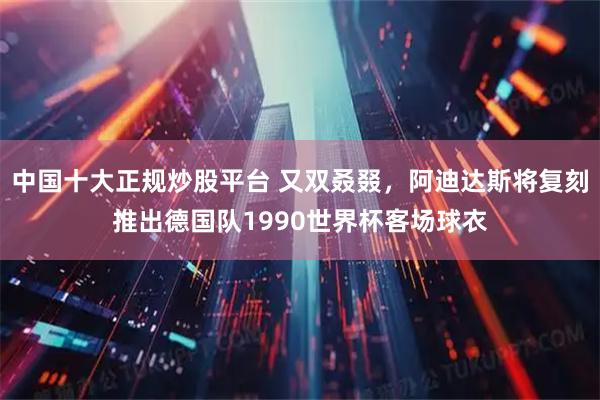 中国十大正规炒股平台 又双叒叕，阿迪达斯将复刻推出德国队1990世界杯客场球衣