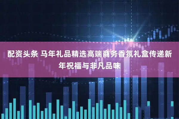 配资头条 马年礼品精选高端商务香氛礼盒传递新年祝福与非凡品味