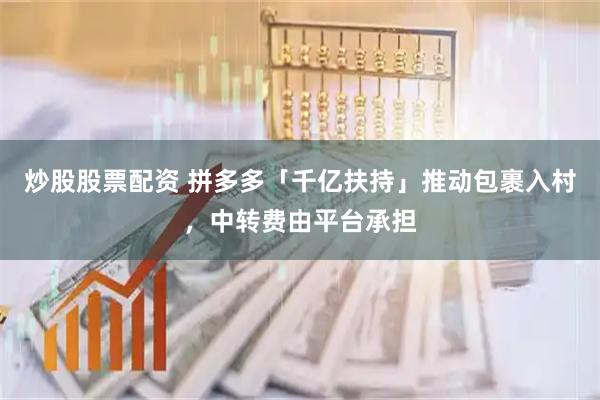 炒股股票配资 拼多多「千亿扶持」推动包裹入村，中转费由平台承担