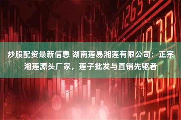 炒股配资最新信息 湖南莲易湘莲有限公司：正宗湘莲源头厂家，莲子批发与直销先驱者