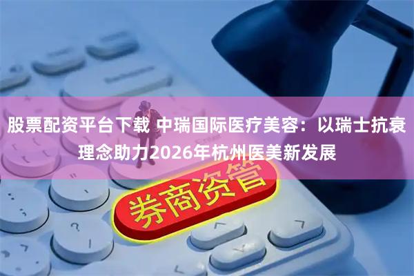 股票配资平台下载 中瑞国际医疗美容：以瑞士抗衰理念助力2026年杭州医美新发展