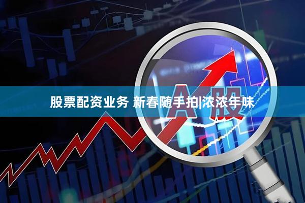 股票配资业务 新春随手拍|浓浓年味