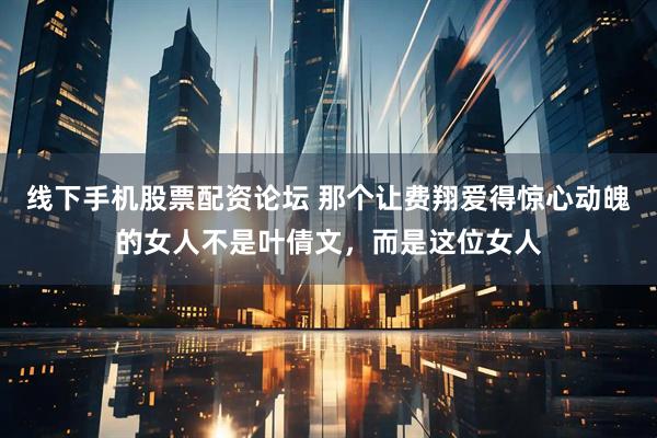 线下手机股票配资论坛 那个让费翔爱得惊心动魄的女人不是叶倩文，而是这位女人