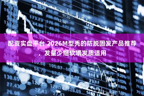 配资实盘平台 2026M型秃的防脱固发产品推荐，发量少细软塌发质适用