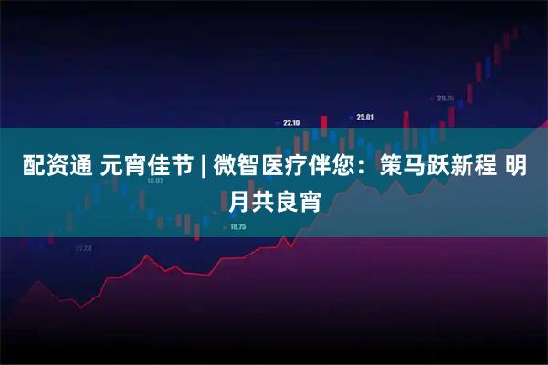 配资通 元宵佳节 | 微智医疗伴您：策马跃新程 明月共良宵