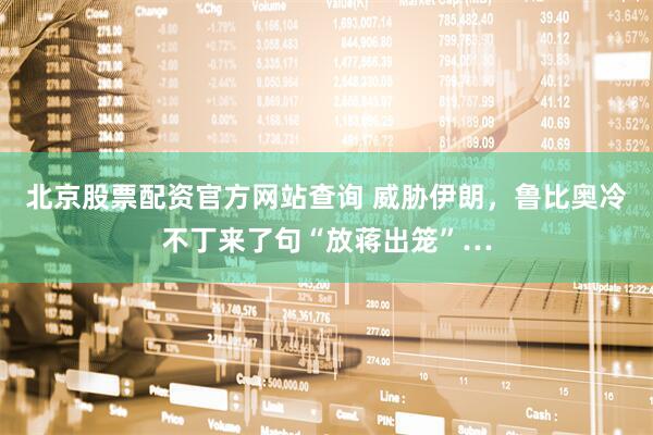 北京股票配资官方网站查询 威胁伊朗，鲁比奥冷不丁来了句“放蒋出笼”…