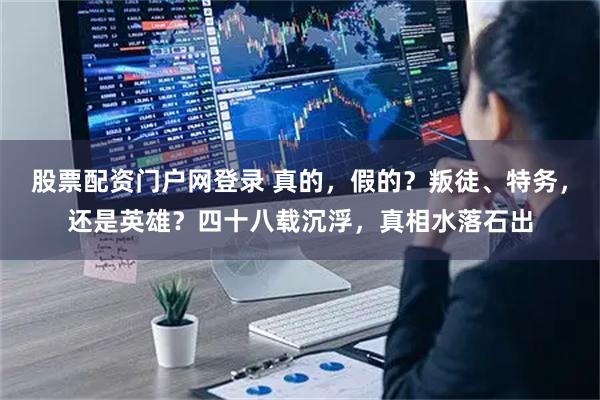 股票配资门户网登录 真的，假的？叛徒、特务，还是英雄？四十八载沉浮，真相水落石出