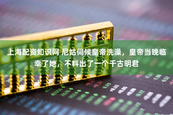 上海配资知识网 尼姑伺候皇帝洗澡，皇帝当晚临幸了她，不料出了一个千古明君
