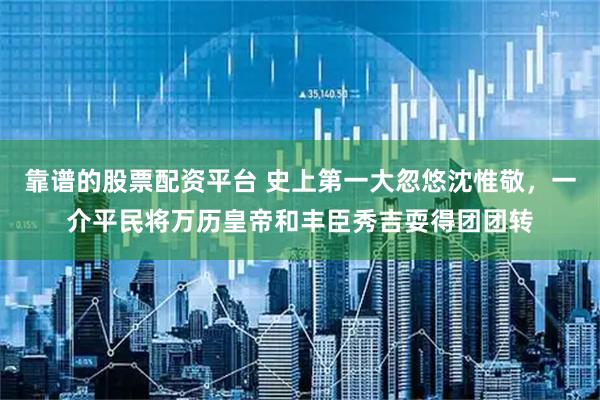 靠谱的股票配资平台 史上第一大忽悠沈惟敬，一介平民将万历皇帝和丰臣秀吉耍得团团转