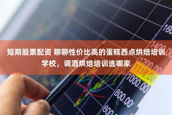 短期股票配资 聊聊性价比高的蛋糕西点烘焙培训学校，调酒烘焙培训选哪家