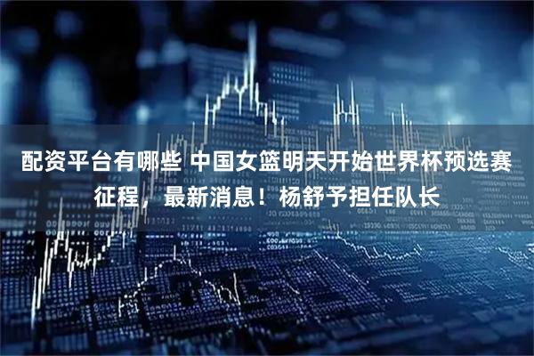 配资平台有哪些 中国女篮明天开始世界杯预选赛征程，最新消息！杨舒予担任队长