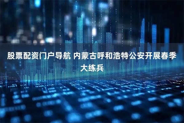 股票配资门户导航 内蒙古呼和浩特公安开展春季大练兵