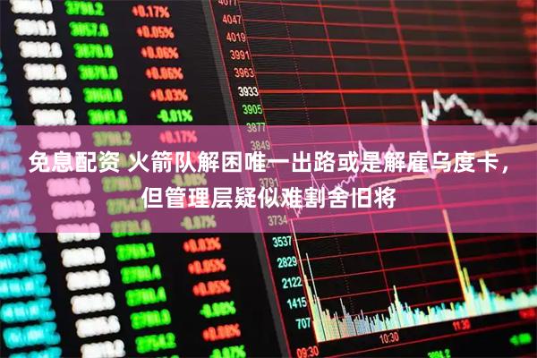 免息配资 火箭队解困唯一出路或是解雇乌度卡，但管理层疑似难割舍旧将