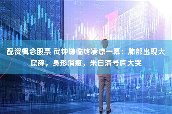 配资概念股票 武钟谦临终凄凉一幕：肺部出现大窟窿，身形消瘦，朱自清号啕大哭