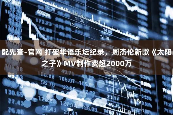 配先查-官网 打破华语乐坛纪录，周杰伦新歌《太阳之子》MV制作费超2000万
