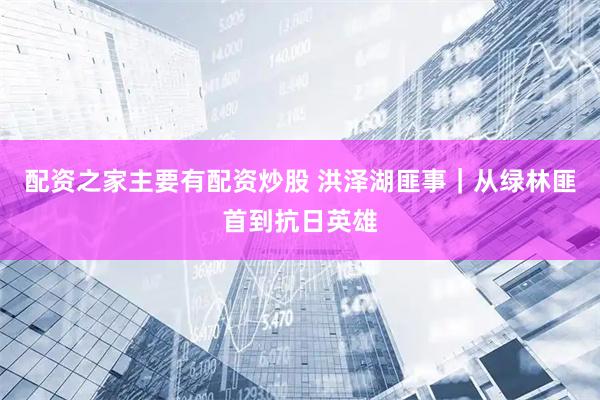 配资之家主要有配资炒股 洪泽湖匪事｜从绿林匪首到抗日英雄