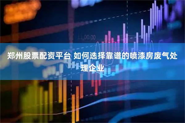 郑州股票配资平台 如何选择靠谱的喷漆房废气处理企业