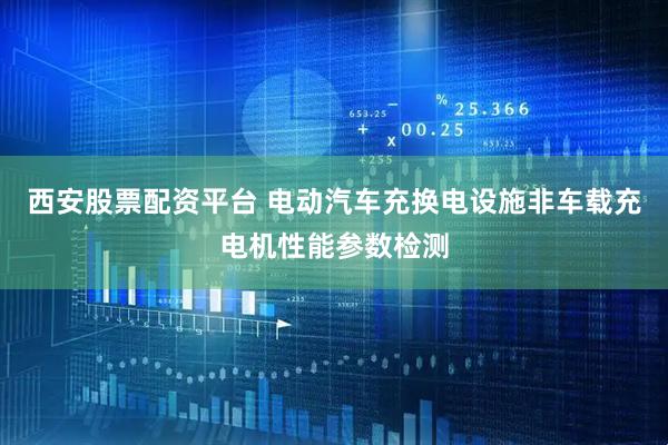 西安股票配资平台 电动汽车充换电设施非车载充电机性能参数检测