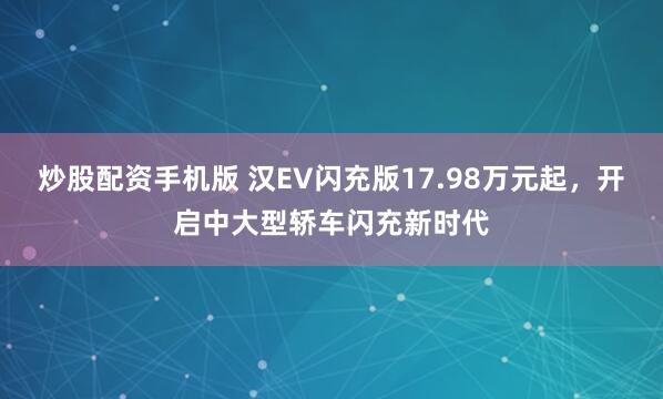 炒股配资手机版 汉EV闪充版17.98万元起，开启中大型轿车闪充新时代